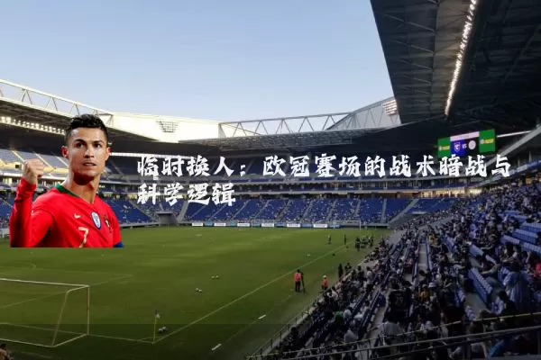 临时换人：欧冠赛场的战术暗战与科学逻辑